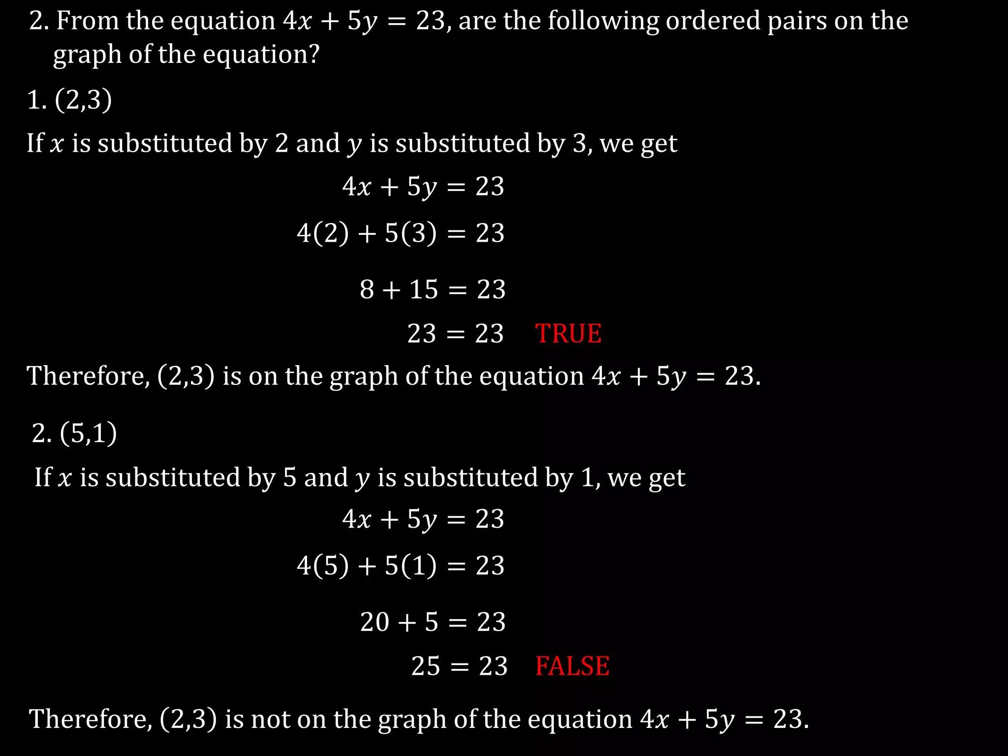 2. From the equation 4𝑥 + 5𝑦 = 23, are the following ordered pairs on the
graph of the equation?
1. 2,3
2. 5,1
If 𝑥 is substituted by 2 and 𝑦 is substituted by 3, we get
4𝑥 + 5𝑦 = 23
4 2 + 5 3 = 23
8 + 15 = 23
23 = 23 TRUE
Therefore, 2,3 is on the graph of the equation 4𝑥 + 5𝑦 = 23.
If 𝑥 is substituted by 5 and 𝑦 is substituted by 1, we get
4𝑥 + 5𝑦 = 23
4 5 + 5 1 = 23
20 + 5 = 23
25 = 23 FALSE
Therefore, 2,3 is not on the graph of the equation 4𝑥 + 5𝑦 = 23.
 
