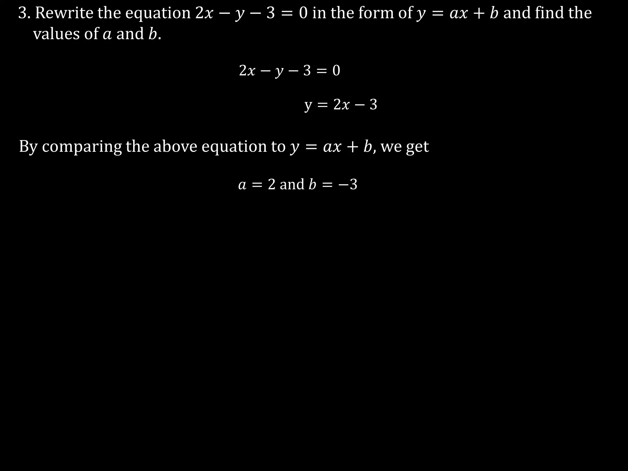 3. Rewrite the equation 2𝑥 − 𝑦 − 3 = 0 in the form of 𝑦 = 𝑎𝑥 + 𝑏 and find the
values of 𝑎 and 𝑏.
2𝑥 − 𝑦 − 3 = 0
y = 2𝑥 − 3
By comparing the above equation to 𝑦 = 𝑎𝑥 + 𝑏, we get
𝑎 = 2 and 𝑏 = −3
 