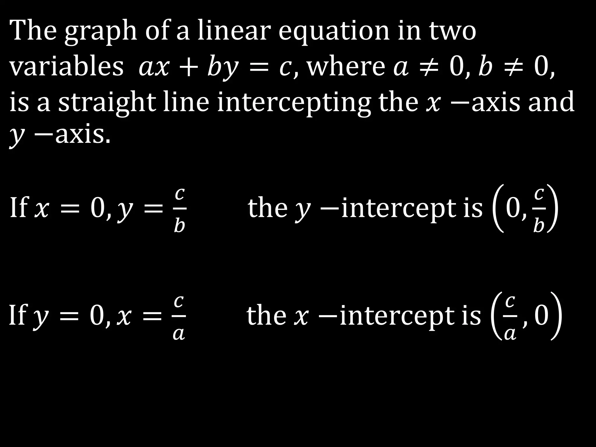 The graph of a linear equation in two
variables 𝑎𝑥 + 𝑏𝑦 = 𝑐, where 𝑎 ≠ 0, 𝑏 ≠ 0,
is a straight line intercepting the 𝑥 −axis and
𝑦 −axis.
If 𝑥 = 0, 𝑦 =
𝑐
𝑏
the 𝑦 −intercept is 0,
𝑐
𝑏
If 𝑦 = 0, 𝑥 =
𝑐
𝑎
the 𝑥 −intercept is
𝑐
𝑎
, 0
 