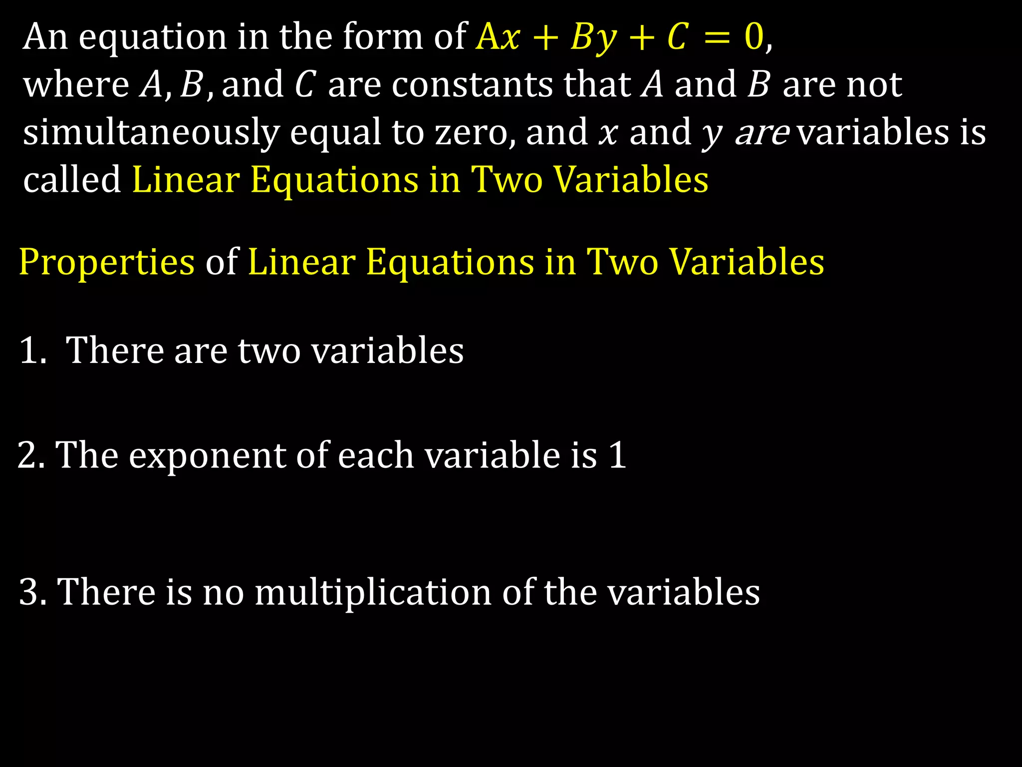 An equation in the form of A𝑥 + 𝐵𝑦 + 𝐶 = 0,
where 𝐴, 𝐵, and 𝐶 are constants that 𝐴 and 𝐵 are not
simultaneously equal to zero, and 𝑥 and 𝑦 are variables is
called Linear Equations in Two Variables
Properties of Linear Equations in Two Variables
1. There are two variables
2. The exponent of each variable is 1
3. There is no multiplication of the variables
 