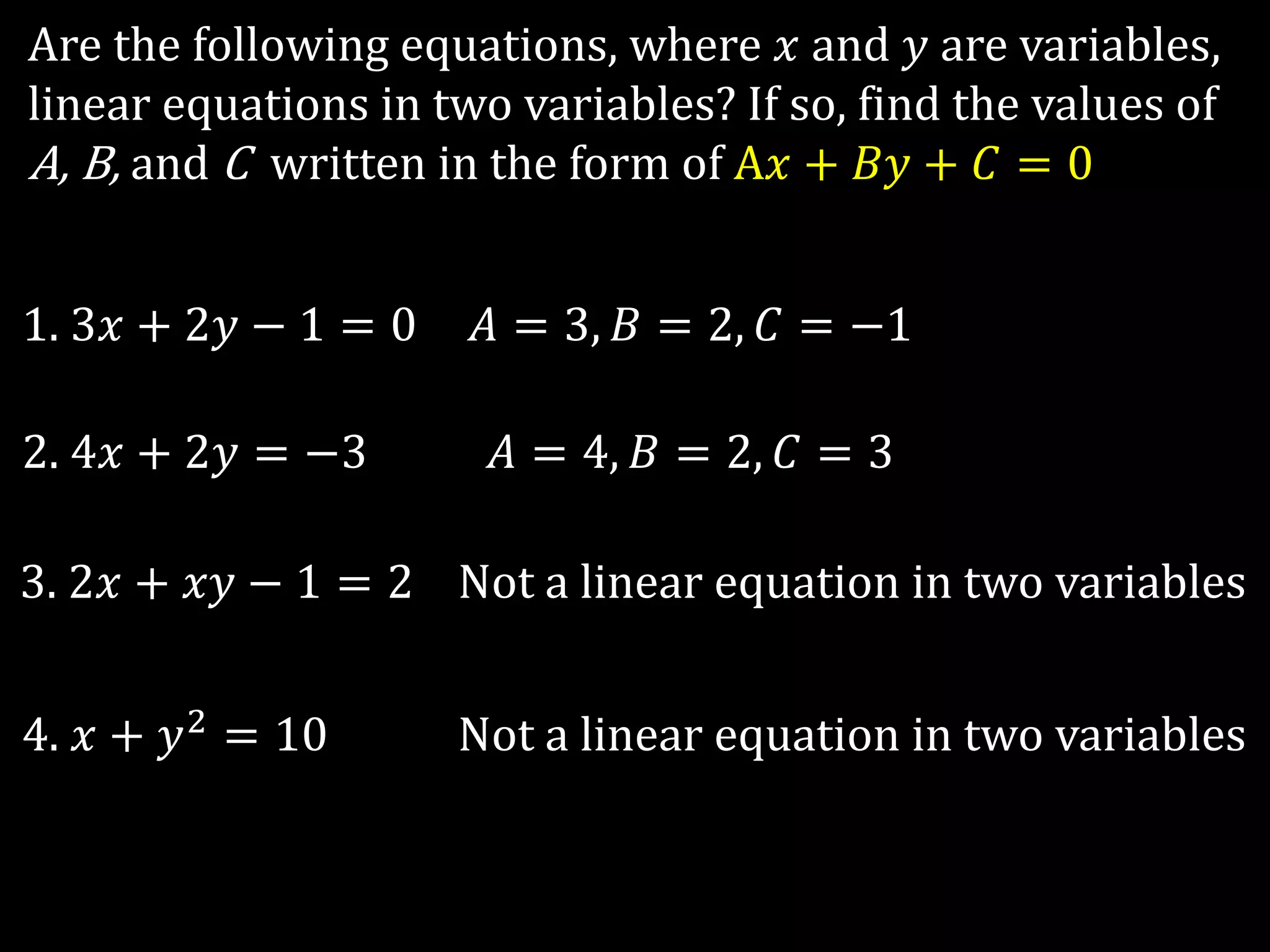 Are the following equations, where 𝑥 and 𝑦 are variables,
linear equations in two variables? If so, find the values of
A, B, and C written in the form of A𝑥 + 𝐵𝑦 + 𝐶 = 0
1. 3𝑥 + 2𝑦 − 1 = 0
2. 4𝑥 + 2𝑦 = −3
3. 2𝑥 + 𝑥𝑦 − 1 = 2
4. 𝑥 + 𝑦2 = 10
𝐴 = 3, 𝐵 = 2, 𝐶 = −1
𝐴 = 4, 𝐵 = 2, 𝐶 = 3
Not a linear equation in two variables
Not a linear equation in two variables
 