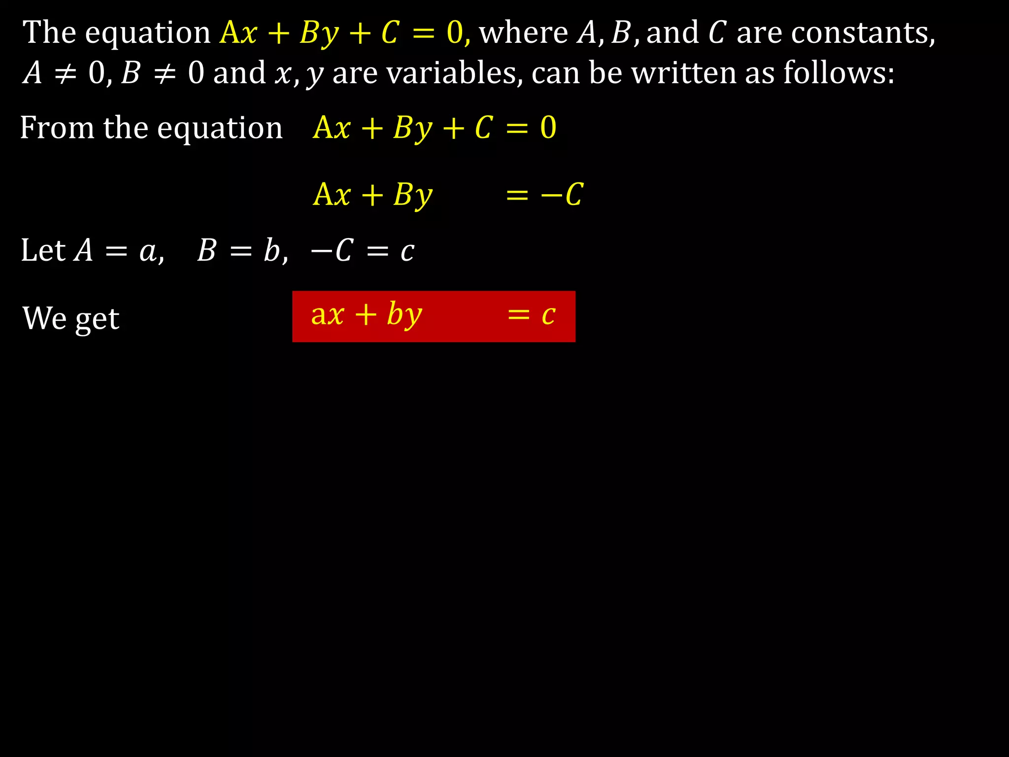 The equation A𝑥 + 𝐵𝑦 + 𝐶 = 0, where 𝐴, 𝐵, and 𝐶 are constants,
𝐴 ≠ 0, 𝐵 ≠ 0 and 𝑥, 𝑦 are variables, can be written as follows:
From the equation A𝑥 + 𝐵𝑦 + 𝐶 = 0
A𝑥 + 𝐵𝑦 + 𝐶 = −𝐶
Let 𝐴 = 𝑎, 𝐵 = 𝑏, −𝐶 = 𝑐
We get a𝑥 + 𝑏𝑦 = 𝑐
 