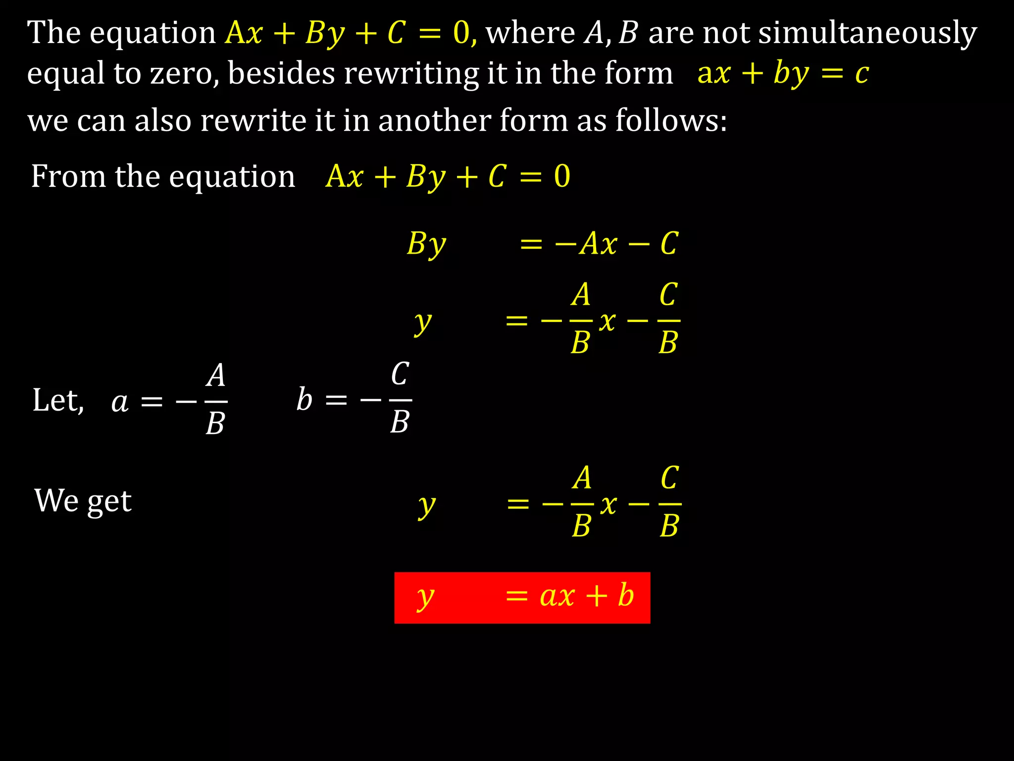 The equation A𝑥 + 𝐵𝑦 + 𝐶 = 0, where 𝐴, 𝐵 are not simultaneously
equal to zero, besides rewriting it in the form a𝑥 + 𝑏𝑦 = 𝑐
we can also rewrite it in another form as follows:
From the equation A𝑥 + 𝐵𝑦 + 𝐶 = 0
A𝑥 + 𝐵𝑦 + 𝐶 = −𝐴𝑥 − 𝐶
A𝑥 + 𝑦 + 𝐶 = −
𝐴
𝐵
𝑥 −
𝐶
𝐵
Let, 𝑎 = −
𝐴
𝐵
We get
𝑏 = −
𝐶
𝐵
𝑦 = −
𝐴
𝐵
𝑥 −
𝐶
𝐵
𝑦 = 𝑎𝑥 + 𝑏
 