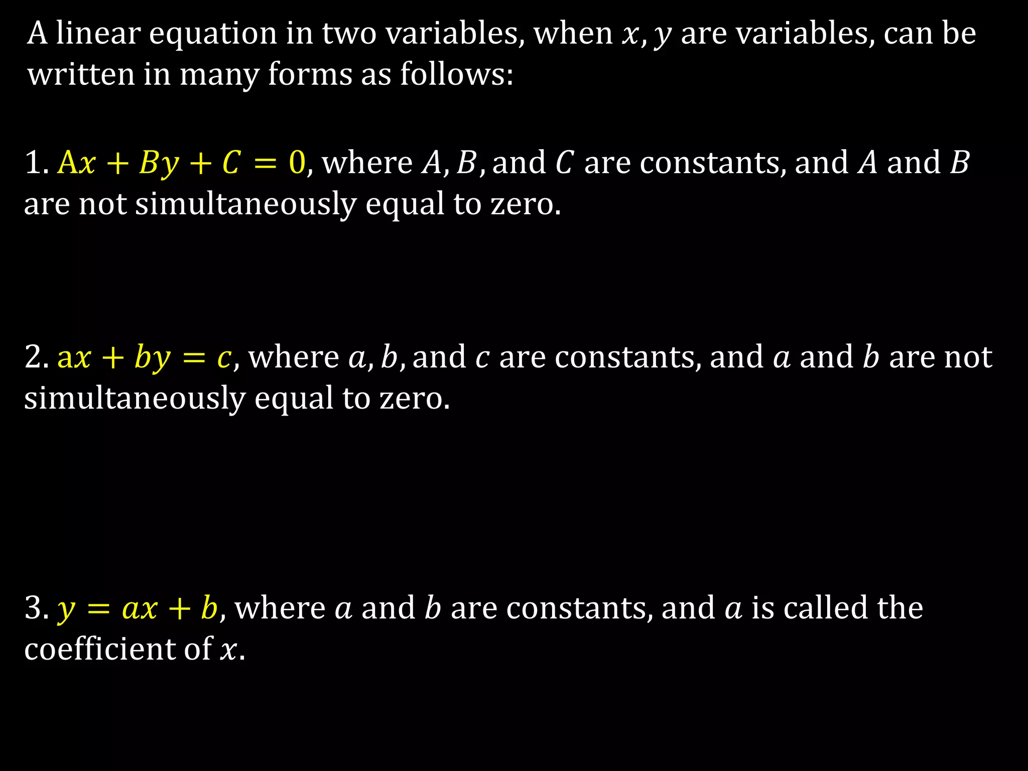 A linear equation in two variables, when 𝑥, 𝑦 are variables, can be
written in many forms as follows:
1. A𝑥 + 𝐵𝑦 + 𝐶 = 0, where 𝐴, 𝐵, and 𝐶 are constants, and 𝐴 and 𝐵
are not simultaneously equal to zero.
2. a𝑥 + 𝑏𝑦 = 𝑐, where 𝑎, 𝑏, and 𝑐 are constants, and 𝑎 and 𝑏 are not
simultaneously equal to zero.
3. 𝑦 = 𝑎𝑥 + 𝑏, where 𝑎 and 𝑏 are constants, and 𝑎 is called the
coefficient of 𝑥.
 