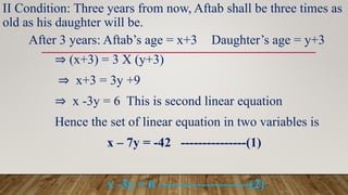 II Condition: Three years from now, Aftab shall be three times as
old as his daughter will be.
After 3 years: Aftab’s age = x+3 Daughter’s age = y+3
⇒ (x+3) = 3 X (y+3)
⇒ x+3 = 3y +9
⇒ x -3y = 6 This is second linear equation
Hence the set of linear equation in two variables is
x – 7y = -42 ---------------(1)
x -3y = 6 ---------------------(2)
 