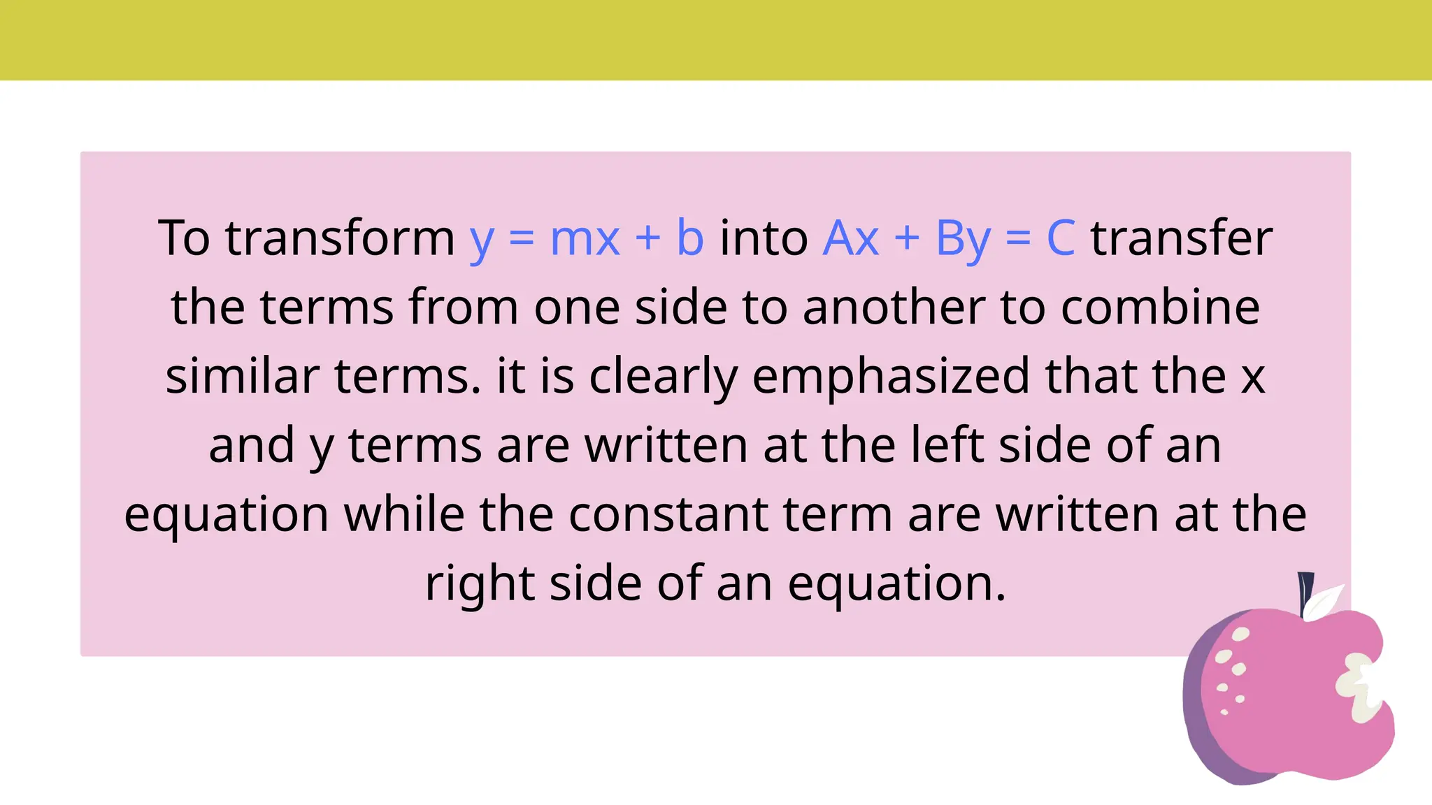 To transform y = mx + b into Ax + By = C transfer
the terms from one side to another to combine
similar terms. it is clearly emphasized that the x
and y terms are written at the left side of an
equation while the constant term are written at the
right side of an equation.
 