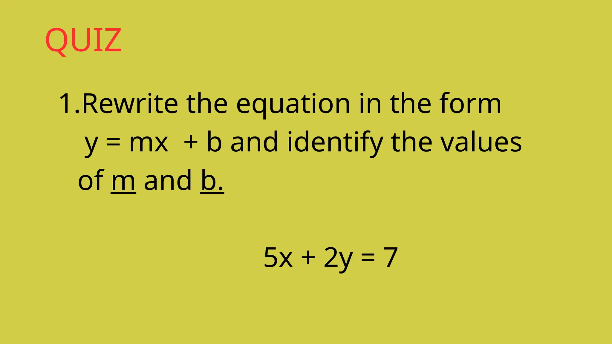 QUIZ
1.Rewrite the equation in the form
y = mx + b and identify the values
of m and b.
5x + 2y = 7
 