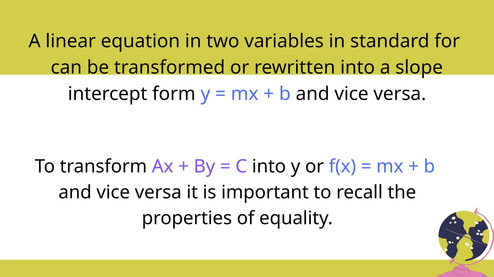 A linear equation in two variables in standard for
can be transformed or rewritten into a slope
intercept form y = mx + b and vice versa.
To transform Ax + By = C into y or f(x) = mx + b
and vice versa it is important to recall the
properties of equality.
 