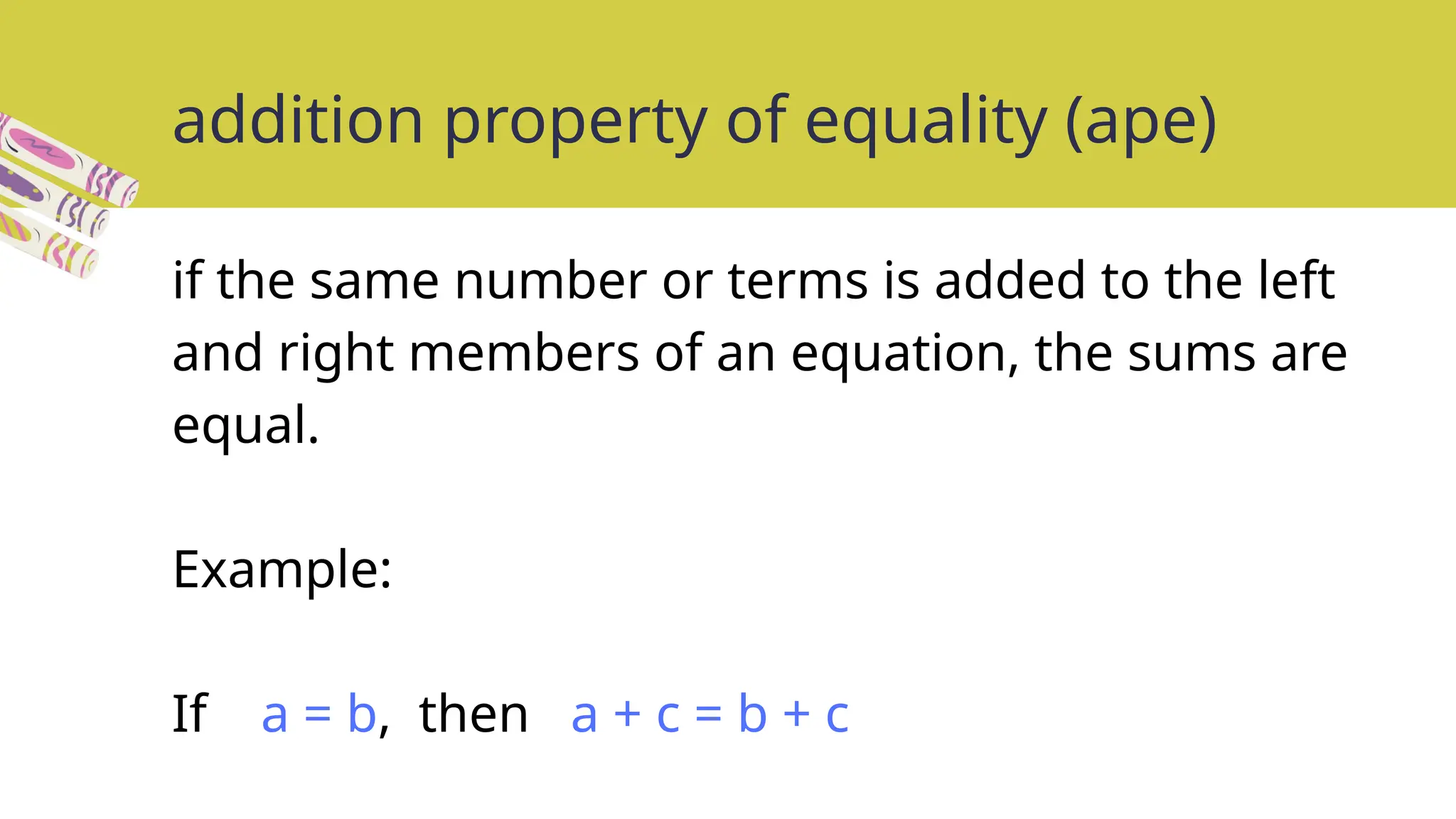 addition property of equality (ape)
if the same number or terms is added to the left
and right members of an equation, the sums are
equal.
Example:
If a = b, then a + c = b + c
 