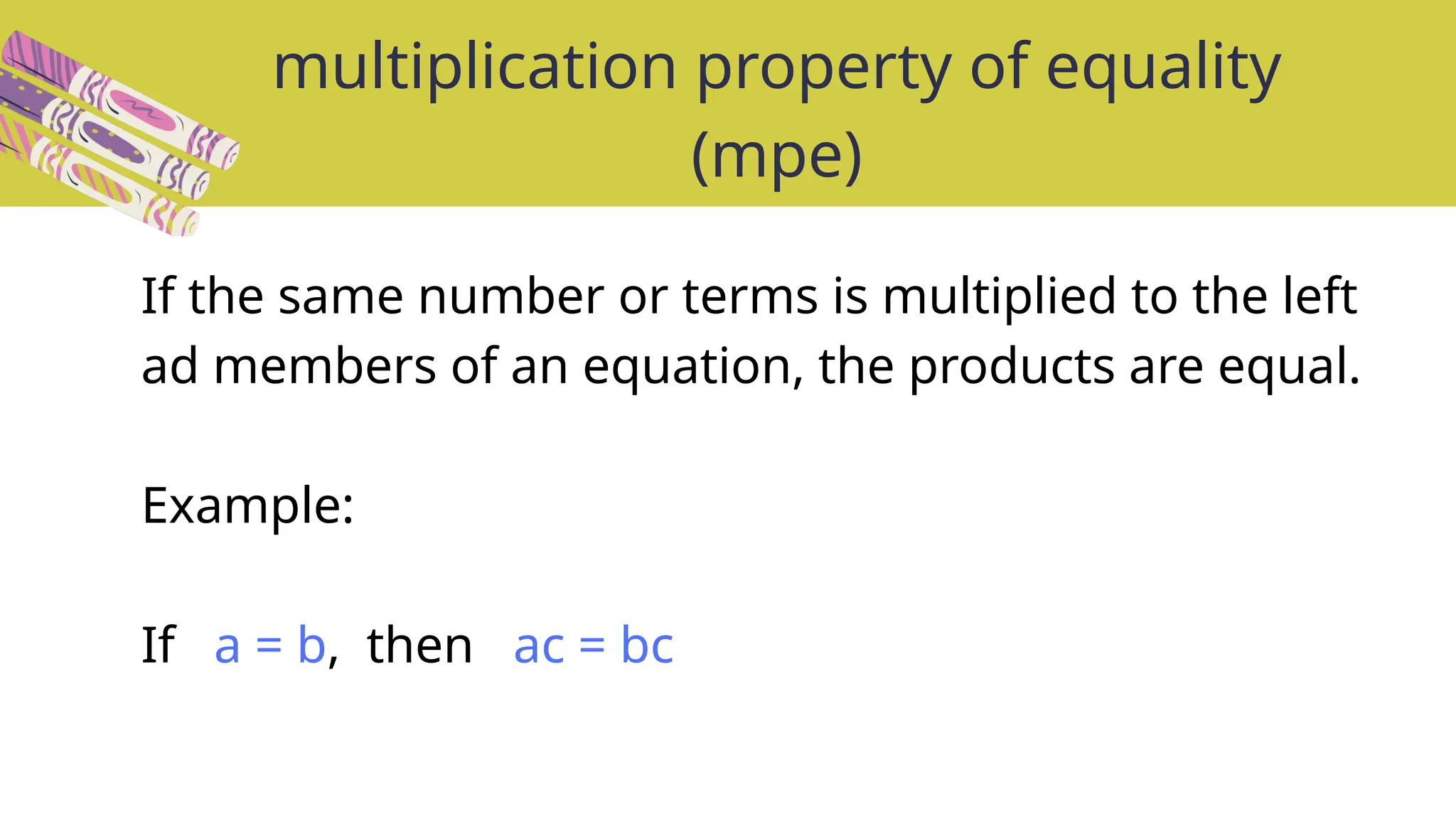 Remember: We must divide BOTH
sides of the equation by two to keep
the equation balanced!
2b = 18
The multiply by 2 and divide by 2
cancel each other out.
2b ÷ 2 = 18 ÷ 2
b = 9
2b ÷ 2 = 18 ÷ 2
Second step: Think about what the opposite operation to
multiplying is.
multiplication property of equality
(mpe)
Solve the linear equation: 2b = 18
First step: Think about what 2b means.
DIVIDING!
2b means 2 x b (2 groups of b)
The opposite of multiplying is ...
If the same number or terms is multiplied to the left
ad members of an equation, the products are equal.
Example:
If a = b, then ac = bc
 