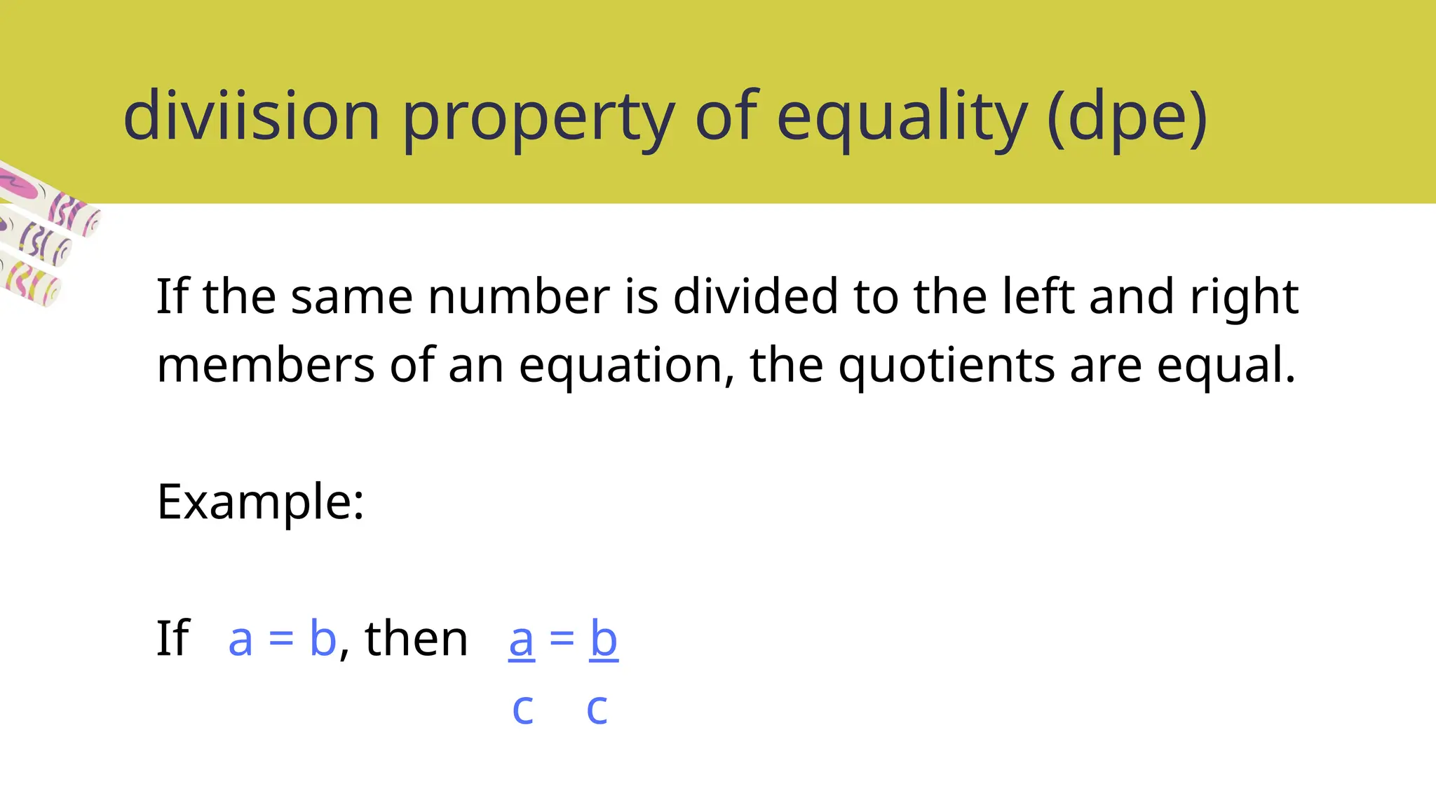 diviision property of equality (dpe)
If the same number is divided to the left and right
members of an equation, the quotients are equal.
Example:
If a = b, then a = b
c c
 