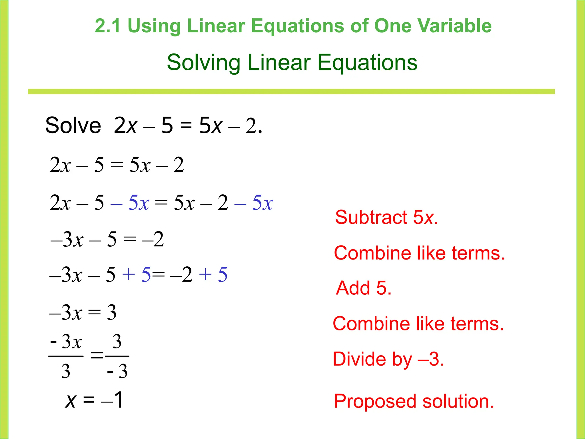 2.1 Using Linear Equations of One Variable
Solving Linear Equations
Solve 2x – 5 = 5x – 2.
2x – 5 = 5x – 2
2x – 5 – 5x = 5x – 2 – 5x
–3x – 5 = –2
Subtract 5x.
Combine like terms.
Add 5.
Divide by –3.
–3x – 5 + 5= –2 + 5
–3x = 3 Combine like terms.
x = –1 Proposed solution.
3 3
3 3



x
 