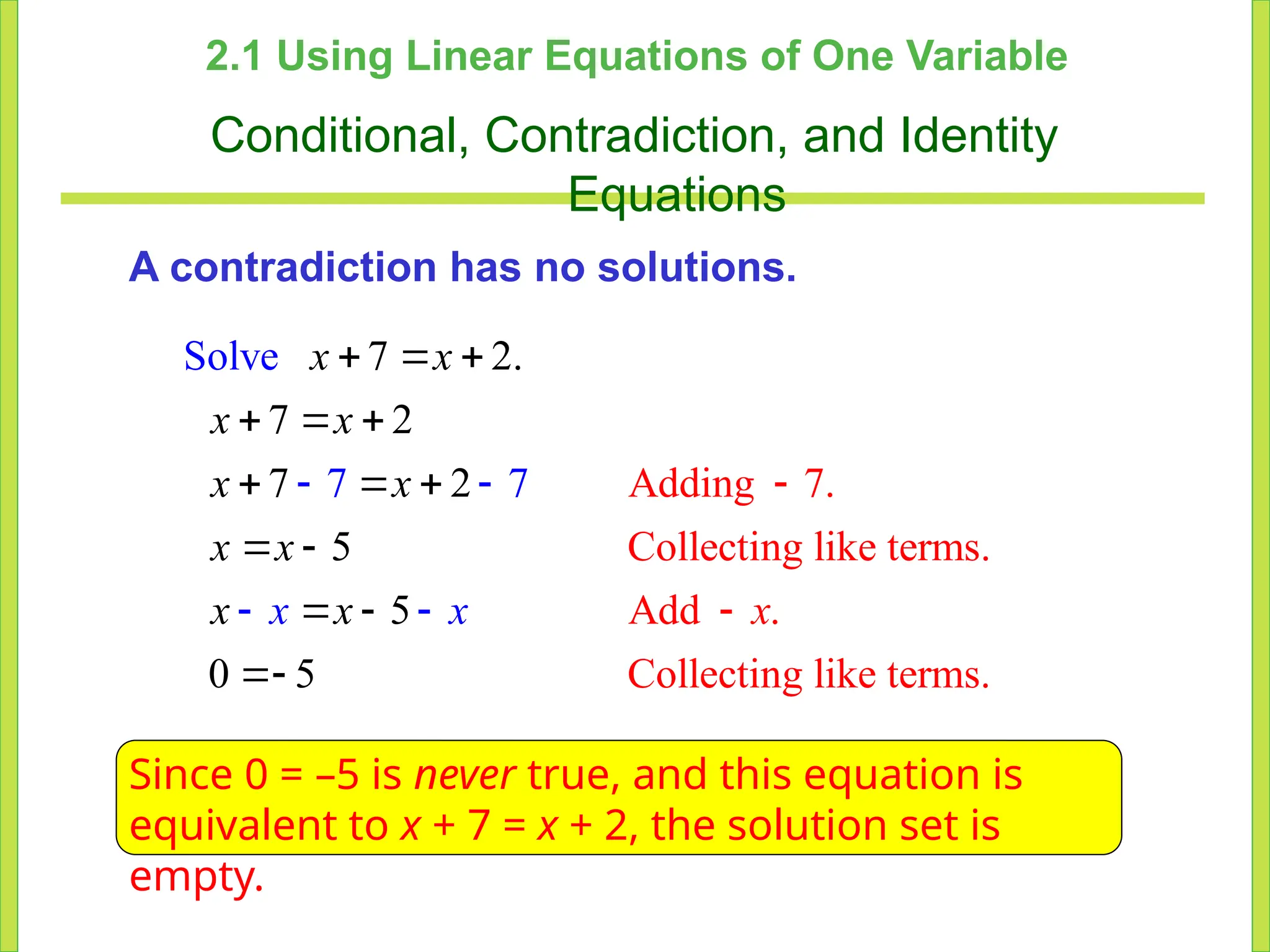 2.1 Using Linear Equations of One Variable
Conditional, Contradiction, and Identity
Equations
A contradiction has no solutions.
Adding 7.
Collecting like terms
Sol 7 2.
7 2
7 2
.
Add .
Col
5
5
0 5 lecting like term .
7
s
ve
7

  
 

 

  
 






x x
x x
x x
x x
x x
x
x
x
Since 0 = –5 is never true, and this equation is
equivalent to x + 7 = x + 2, the solution set is
empty.
 