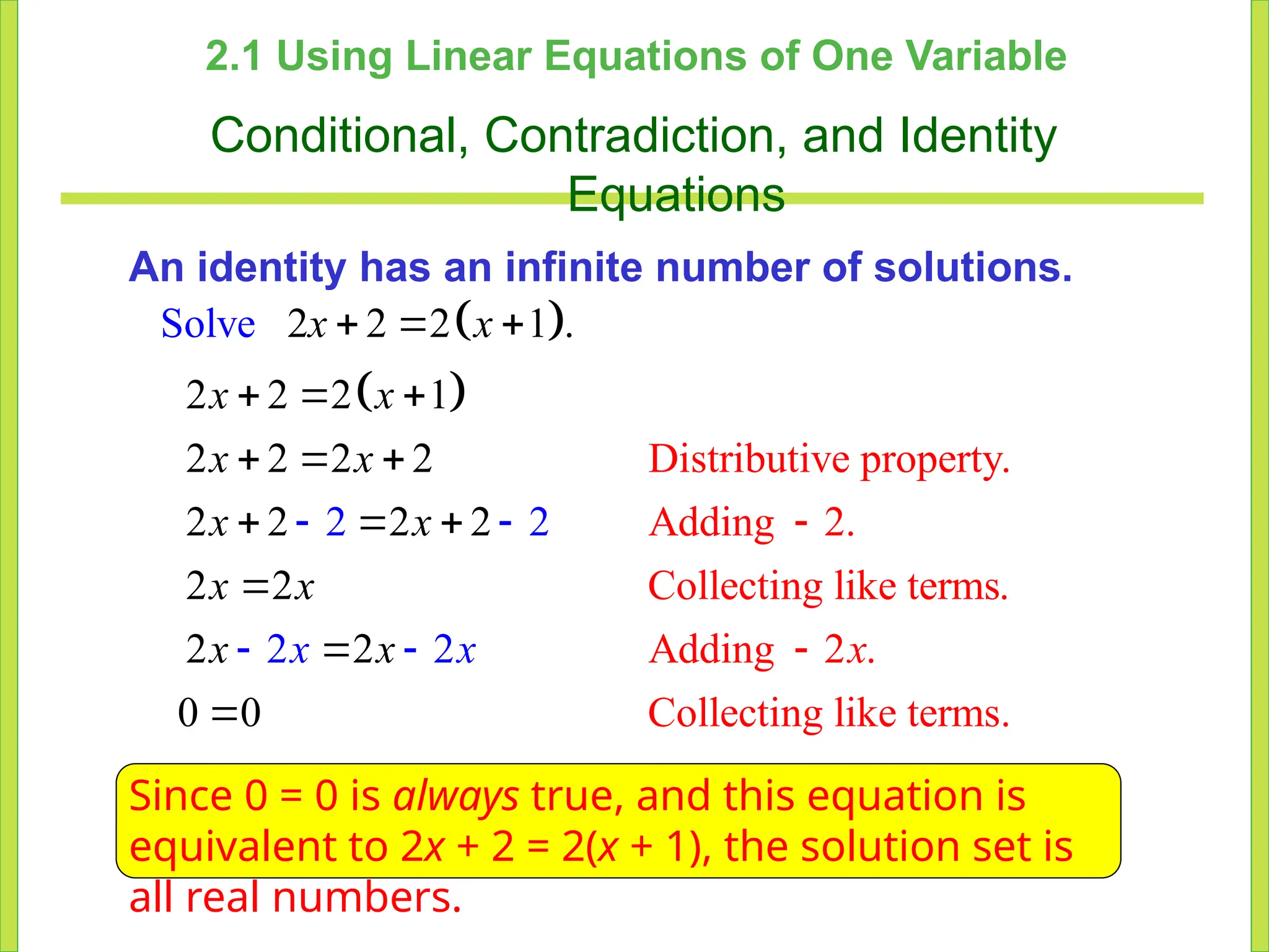 2.1 Using Linear Equations of One Variable
Conditional, Contradiction, and Identity
Equations
An identity has an infinite number of solutions.
 
 
Distributive property.
Adding 2.
Collecting like terms.
Adding 2 .
Collecting like
2
Solv
te
e 2 2 1 .
2 2 2 1
2 2 2 2
2 2 2 2
2
2
2
2 2
rms.
2
0 0
2 2
 

  
  


 
  
 



x x
x x
x x
x x
x x
x x
x
x x
Since 0 = 0 is always true, and this equation is
equivalent to 2x + 2 = 2(x + 1), the solution set is
all real numbers.
 