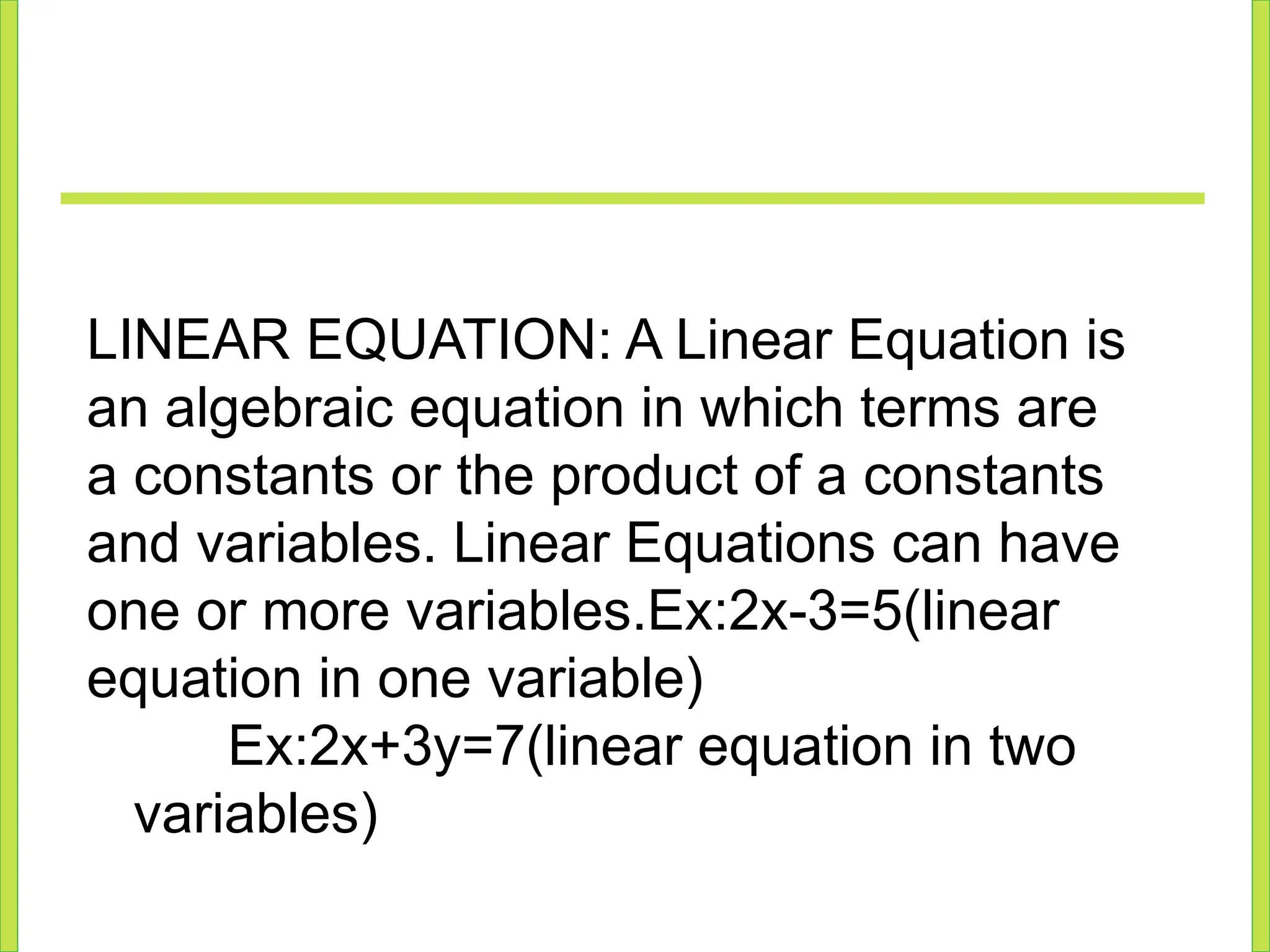 LINEAR EQUATION: A Linear Equation is
an algebraic equation in which terms are
a constants or the product of a constants
and variables. Linear Equations can have
one or more variables.Ex:2x-3=5(linear
equation in one variable)
Ex:2x+3y=7(linear equation in two
variables)
 