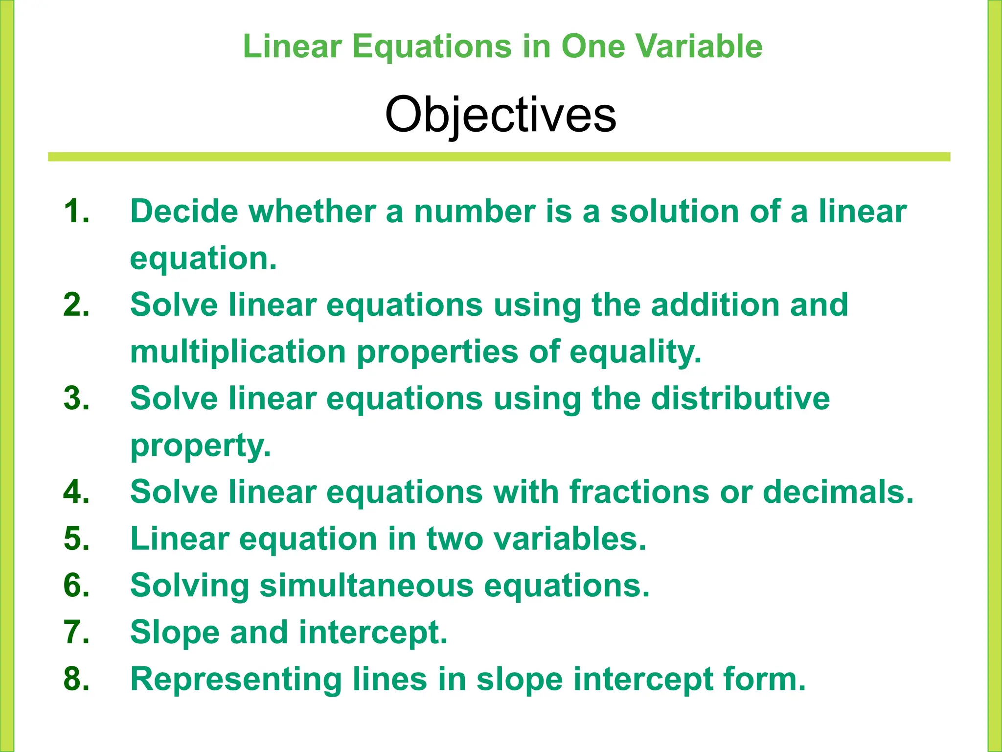 Linear Equations in One Variable
Objectives
1. Decide whether a number is a solution of a linear
equation.
2. Solve linear equations using the addition and
multiplication properties of equality.
3. Solve linear equations using the distributive
property.
4. Solve linear equations with fractions or decimals.
5. Linear equation in two variables.
6. Solving simultaneous equations.
7. Slope and intercept.
8. Representing lines in slope intercept form.
 