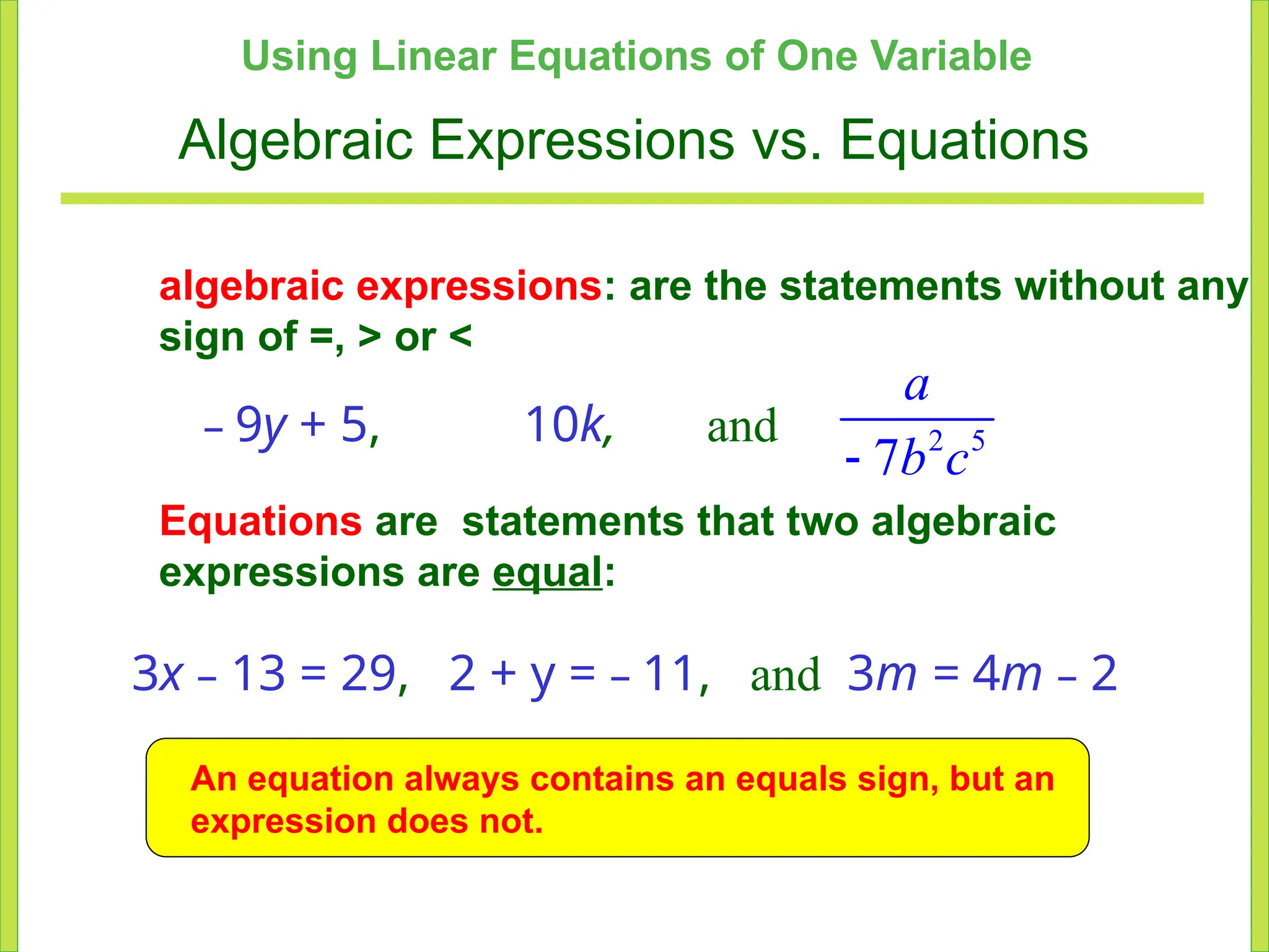 Using Linear Equations of One Variable
Algebraic Expressions vs. Equations
algebraic expressions: are the statements without any
sign of =, > or <
– 9y + 5, 10k, and 2 5
7
a
b c
-
Equations are statements that two algebraic
expressions are equal:
3x – 13 = 29, 2 + y = – 11, and 3m = 4m – 2
An equation always contains an equals sign, but an
expression does not.
 