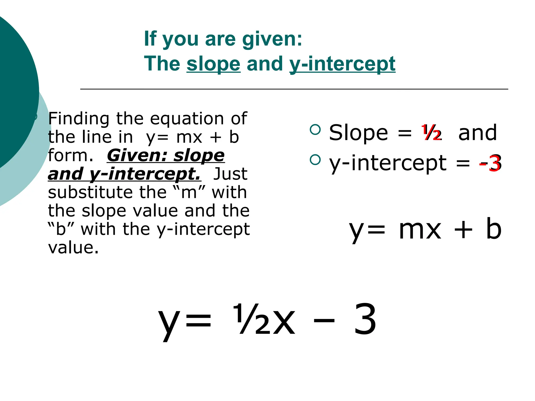 If you are given:
The slope and y-intercept
 Finding the equation of
the line in y= mx + b
form. Given: slope
and y-intercept. Just
substitute the “m” with
the slope value and the
“b” with the y-intercept
value.
 Slope = ½ and
 y-intercept = -3
y= mx + b
½
-3
y= ½x – 3
 