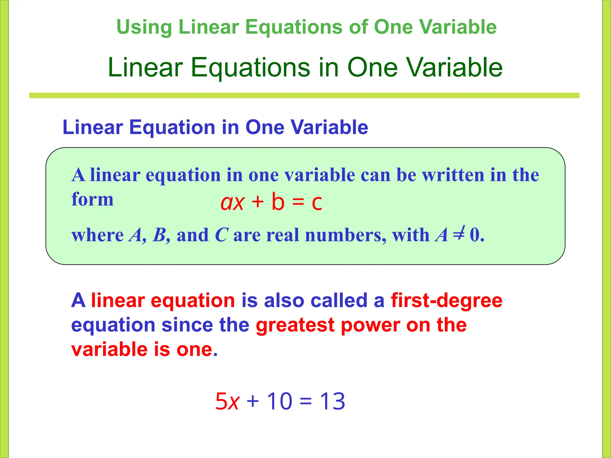 Using Linear Equations of One Variable
Linear Equations in One Variable
Linear Equation in One Variable
A linear equation is also called a first-degree
equation since the greatest power on the
variable is one.
5x + 10 = 13
A linear equation in one variable can be written in the
form ax + b = c
where A, B, and C are real numbers, with A = 0.
/
 