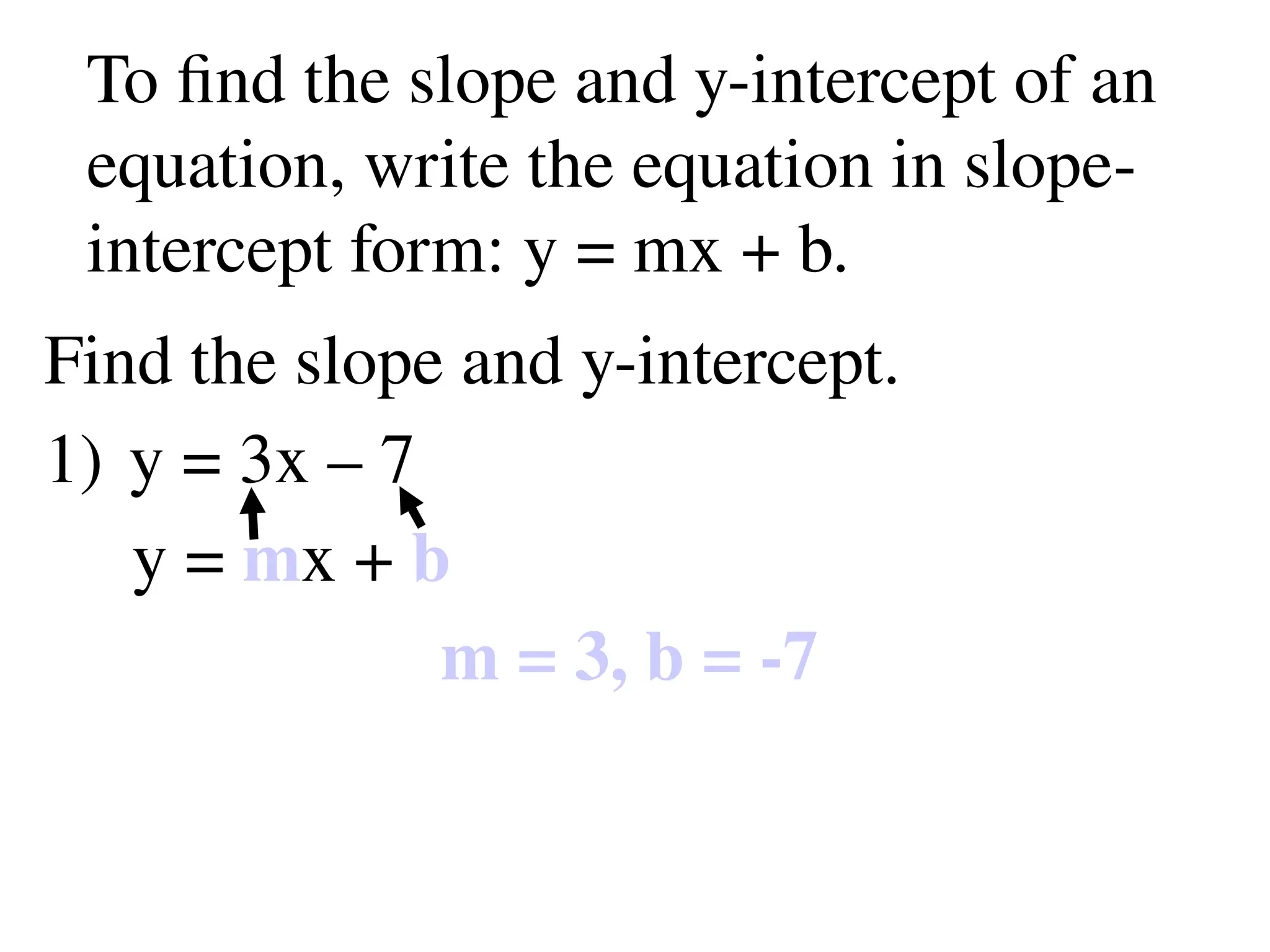 To find the slope and y-intercept of an
equation, write the equation in slope-
intercept form: y = mx + b.
Find the slope and y-intercept.
1) y = 3x – 7
y = mx + b
m = 3, b = -7
 