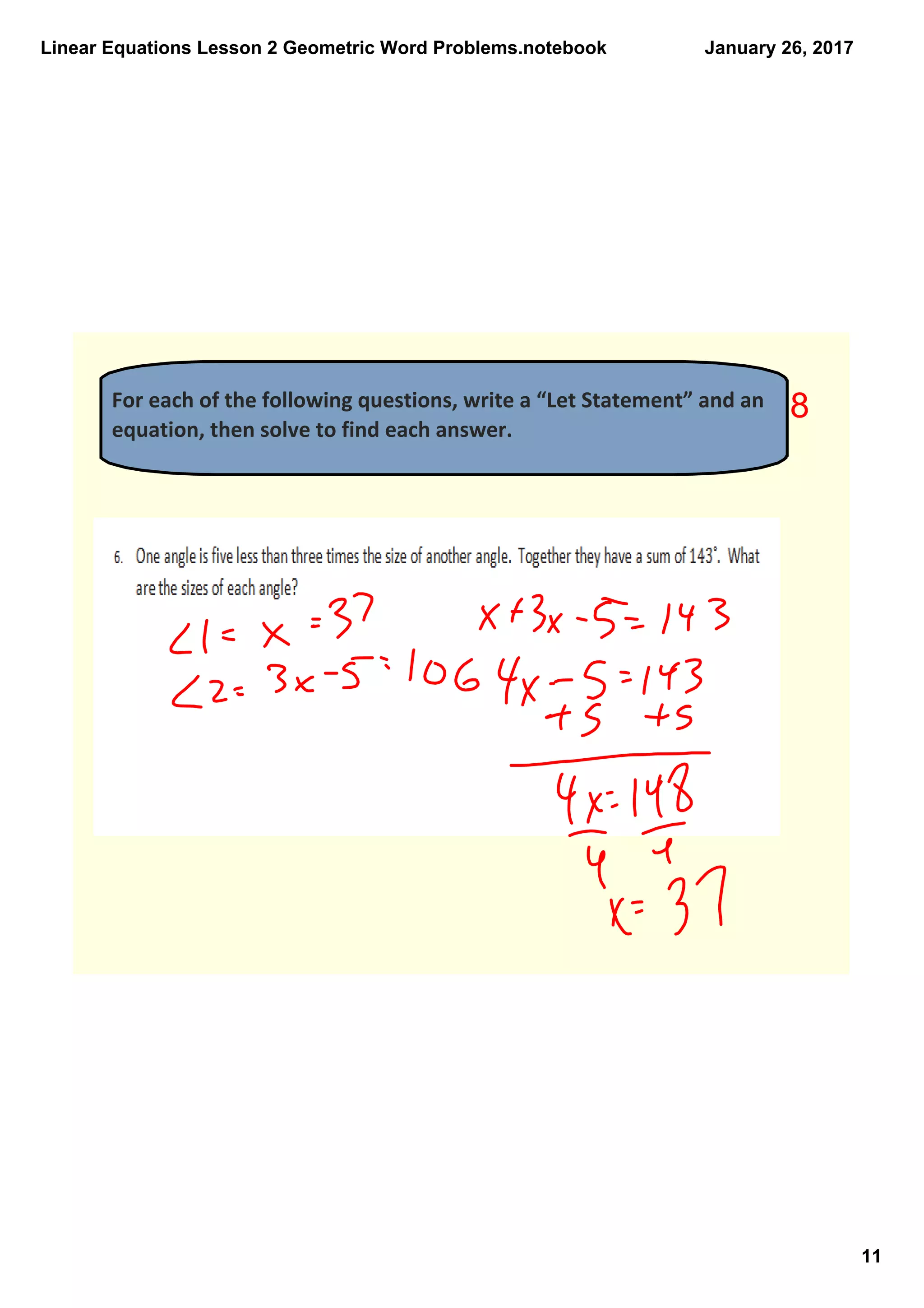 Linear Equations Lesson 2 Geometric Word Problems.notebook
11
January 26, 2017
For each of the following questions, write a “Let Statement” and an 
equation, then solve to find each answer. 
8
 