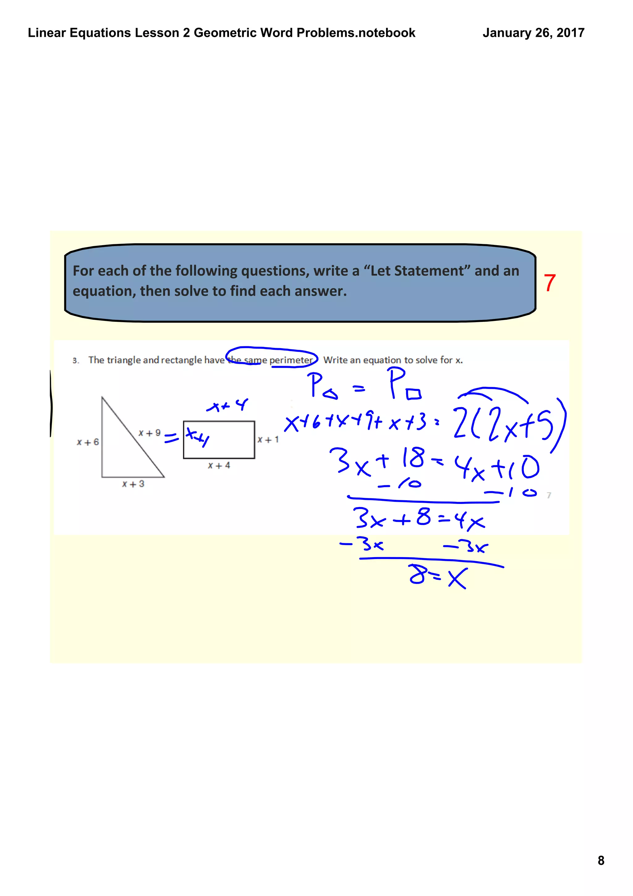 Linear Equations Lesson 2 Geometric Word Problems.notebook
8
January 26, 2017
For each of the following questions, write a “Let Statement” and an 
equation, then solve to find each answer.  7
 