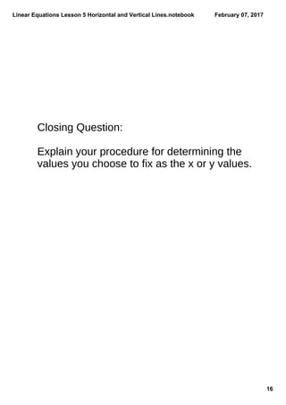 Linear Equations Lesson 5 Horizontal and Vertical Lines.notebook
16
February 07, 2017
Closing Question:
Explain your procedure for determining the
values you choose to fix as the x or y values.
 