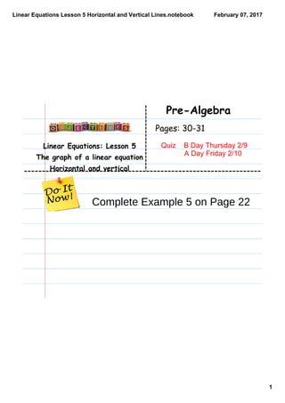 Linear Equations Lesson 5 Horizontal and Vertical Lines.notebook
1
February 07, 2017
Linear Equations: Lesson 5
The graph of a linear equation
Horizontal and vertical
Pre-Algebra
Pages: 30-31
Quiz    B Day Thursday 2/9
  A Day Friday 2/10
Complete Example 5 on Page 22
 