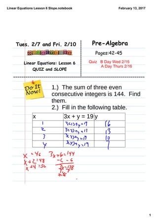 Linear Equations Lesson 6 Slope.notebook
1
February 13, 2017
Linear Equations: Lesson 6
QUIZ and SLOPE
Pre-AlgebraTues. 2/7 and Fri. 2/10
Pages:42-45
Quiz   B Day Wed 2/15
           A Day Thurs 2/16
1.) The sum of three even
consecutive integers is 144. Find
them.
2.) Fill in the following table.
x 3x + y = 19 y
 