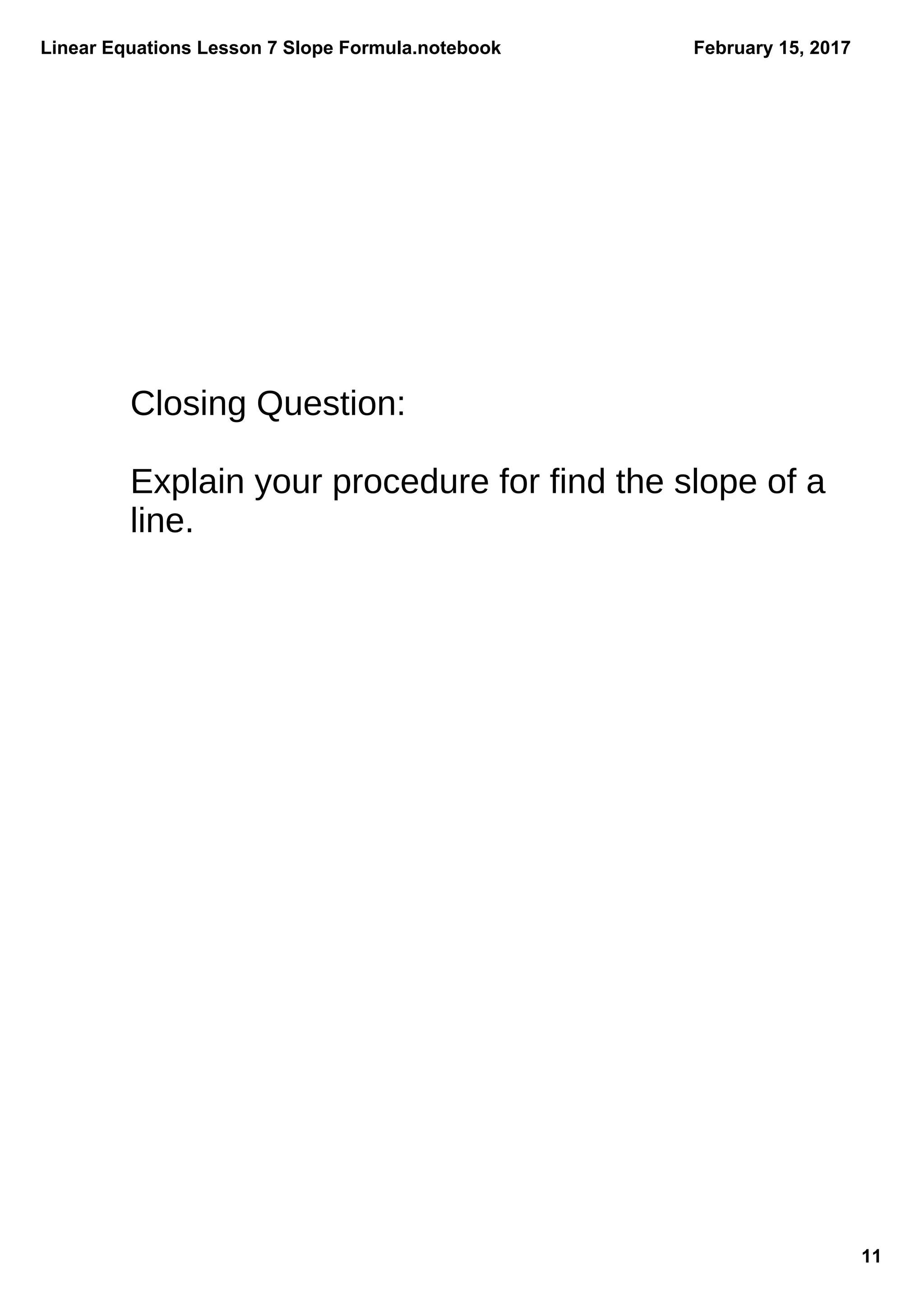 Linear Equations Lesson 7 Slope Formula.notebook
11
February 15, 2017
Closing Question:
Explain your procedure for find the slope of a
line.
 