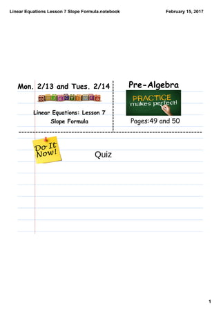 Linear Equations Lesson 7 Slope Formula.notebook
1
February 15, 2017
Linear Equations: Lesson 7
Slope Formula
Pre-Algebraz.Mon. 2/13 and Tues. 2/14
Pages:49 and 50
Quiz
 