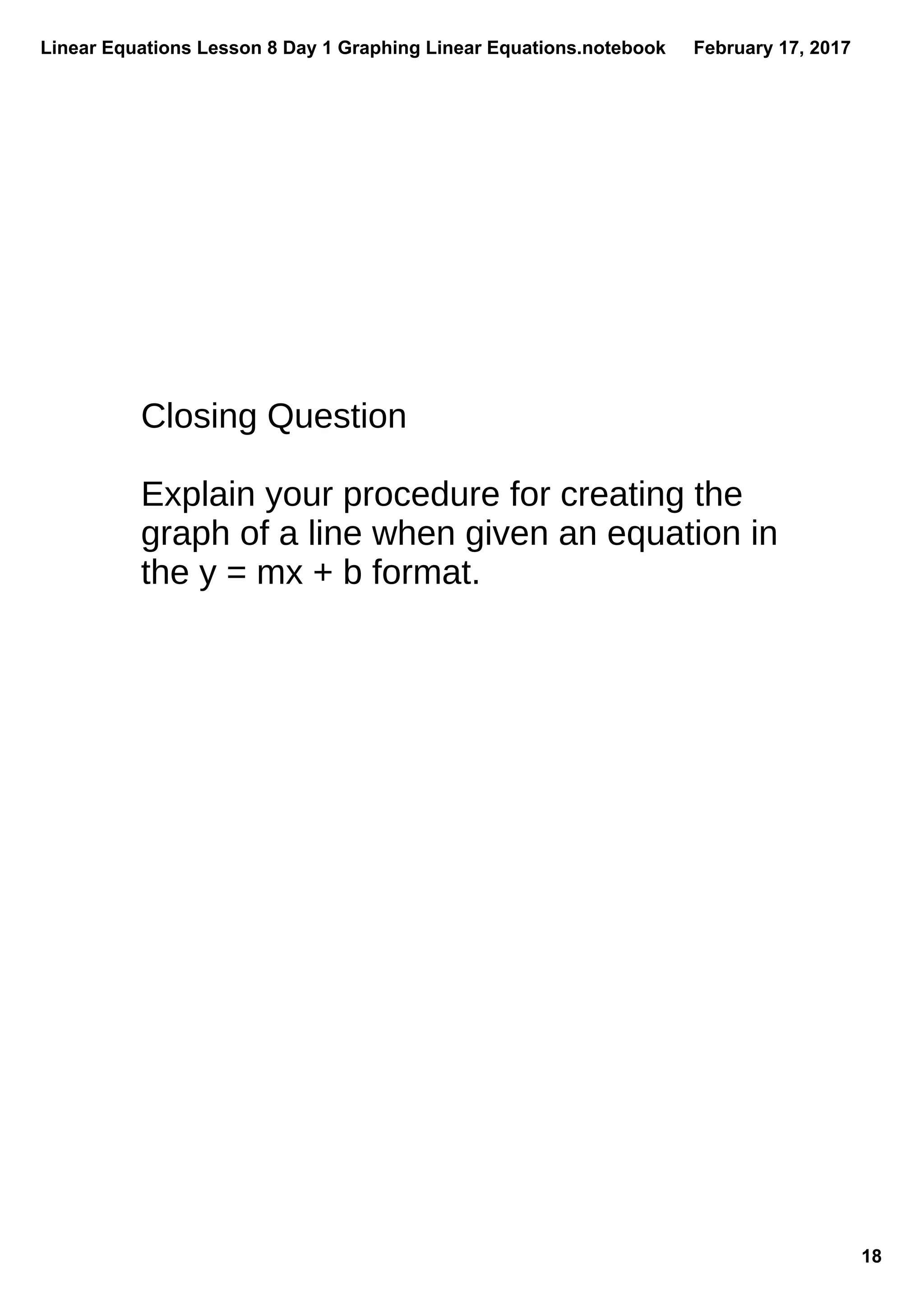 Linear Equations Lesson 8 Day 1 Graphing Linear Equations.notebook
18
February 17, 2017
Closing Question
Explain your procedure for creating the
graph of a line when given an equation in
the y = mx + b format.
 