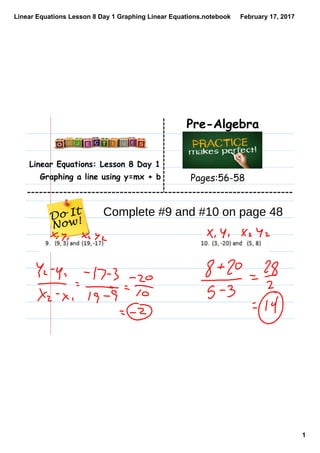 Linear Equations Lesson 8 Day 1 Graphing Linear Equations.notebook
1
February 17, 2017
Linear Equations: Lesson 8 Day 1
Graphing a line using y=mx + b
Pre-Algebra
Pages:56-58
Complete #9 and #10 on page 48
 