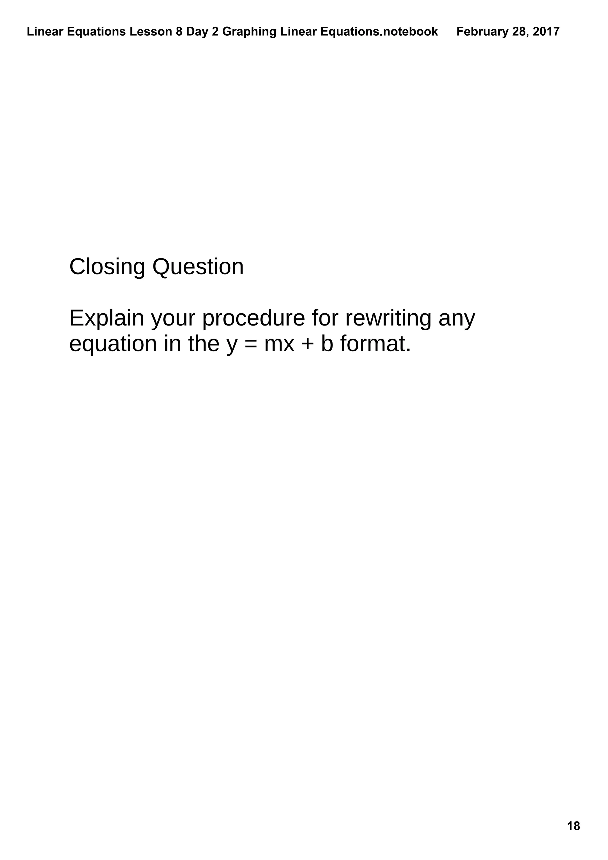 Linear Equations Lesson 8 Day 2 Graphing Linear Equations.notebook
18
February 28, 2017
Closing Question
Explain your procedure for rewriting any
equation in the y = mx + b format.
 