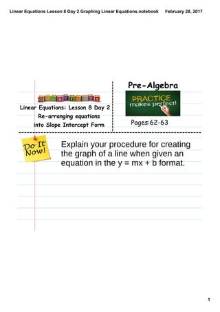 Linear Equations Lesson 8 Day 2 Graphing Linear Equations.notebook
1
February 28, 2017
Linear Equations: Lesson 8 Day 2
Re-arranging equations
into Slope Intercept Form
Pre-Algebra
Pages:62-63
Explain your procedure for creating
the graph of a line when given an
equation in the y = mx + b format.
 