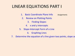 LINEAR EQUATIONS PART I
       1. Basic Coordinate Plane Info       Assignments
        2. Review on Plotting Points
              3. Finding Slopes
           4. x and y intercepts
      5. Slope-Intercept Form of a Line
             6. Graphing Lines
7. Determine the equation of a line given two points, slope an
 