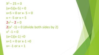 X2 – 25 = 0
(x+5)(x-5) = 0
x+5 = 0 or x- 5 = 0
x = -5 or x = 5
2x2 – 2 = 0
2(x2 -1) = 0 (divide both sides by 2)
x2 -1 = 0
(x+1)(x-1) =0
x+1 = 0 or x-1 =0
x= -1 or x = 1
 
