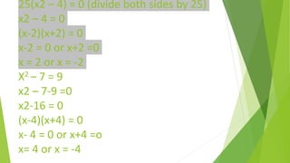 25(x2 – 4) = 0 (divide both sides by 25)
x2 – 4 = 0
(x-2)(x+2) = 0
x-2 = 0 or x+2 =0
x = 2 or x = -2
X2 – 7 = 9
x2 – 7-9 =0
x2-16 = 0
(x-4)(x+4) = 0
x- 4 = 0 or x+4 =o
x= 4 or x = -4
 
