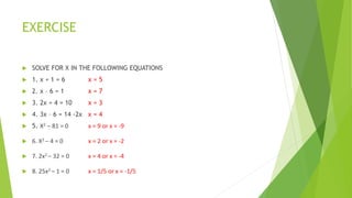 EXERCISE
 SOLVE FOR X IN THE FOLLOWING EQUATIONS
 1. x + 1 = 6 x = 5
 2. x – 6 = 1 x = 7
 3. 2x + 4 = 10 x = 3
 4. 3x – 6 = 14 -2x x = 4
 5. X2 – 81 = 0 x = 9 or x = -9
 6. X2 – 4 = 0 x = 2 or x = -2
 7. 2x2 – 32 = 0 x = 4 or x = -4
 8. 25x2 – 1 = 0 x = 1/5 or x = -1/5
 