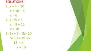 SOLUTIONS
1. x + 4 = 10
x = 10 – 4
x = 6
2. x -15 = 3
x = 3 + 15
x = 18
3. 2x + 5 = 3x- 10
5+10 = 3x -2x
15 = x
x = 15
 