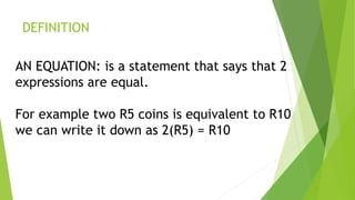 DEFINITION
AN EQUATION: is a statement that says that 2
expressions are equal.
For example two R5 coins is equivalent to R10
we can write it down as 2(R5) = R10
 