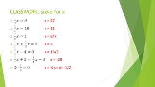 CLASSWORK: solve for x
1.
1
3
𝑥 = 9 x = 27
2.
2
5
𝑥 = 10 x = 25
3.
7
8
𝑥 = 1 x = 8/7
4.
1
2
𝑥 +
1
3
𝑥 = 5 x = 6
5.
3
4
𝑥 − 4 = 0 x = 16/3
6.
3
7
𝑥 + 2 =
1
4
𝑥 − 3 x = -28
7. X2-
1
4
= 0 x = ½ or x= -1/2
 