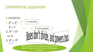EXPONENTIAL EQUATIONS
 EXAMPLES
1. 2X = 27
X = 7
2. 5X = 56
x= 6
3. X4 = 34
x = 3
2 is the base
7 is the exponent
When the basis are the same, then equate the
powers. If powers are the same, then equate
the bases.
 