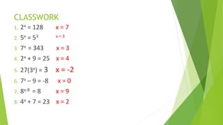 CLASSWORK
1. 2x = 128 x = 7
2. 5x = 53 x = 3
3. 7x = 343 x = 3
4. 2x + 9 = 25 x = 4
5. 27(3x) = 3 x = -2
6. 7x – 9 = -8 x = 0
7. 8x-8 = 8 x = 9
8. 4x + 7 = 23 x = 2
 