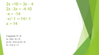 2x +10 = 3x – 4
2x -3x = -4-10
-x = -14
-x/-1 =-14/-1
x = 14
X squared -9 = 0
(x +3)(x -3) = 0
(x+3) = 0 or (x-3) = 0
X= -3 or x = 3
 