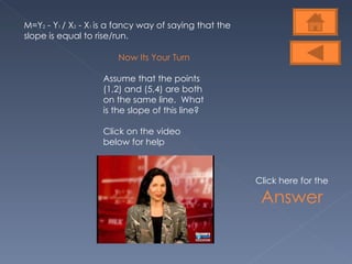 M=Y 2  - Y 1  / X 2  - X 1  is a fancy way of saying that the slope is equal to rise/run.  Now Its Your Turn Assume that the points (1,2) and (5,4) are both on the same line.  What is the slope of this line? Click on the video below for help Click here for the  Answer 