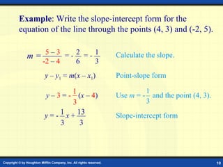Example: Slope-Intercept Form Example : Write the slope-intercept form for the equation of the line through the points (4,   3) and (-2,   5).   y  –  y 1  =  m ( x  –  x 1 ) Point-slope form Slope-intercept form y  = -  x  + 13 3 1 3 2 1 5  –  3   -2  –  4 =  -  6 =  -  3 Calculate the slope. m = Use  m  = -   and the point (4,   3). y  –  3  =  -  ( x  –  4 ) 1 3 