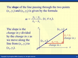 Slope Formula The  slope  of the line passing through the two points ( x 1 ,  y 1 ) and ( x 2 ,  y 2 ) is given by the formula  The slope is the  change in y  divided by the  change in x  as we move along the line from ( x 1 ,  y 1 ) to ( x 2 ,  y 2 ). x y x 2   –   x 1 y 2   –   y 1 change in  y change in  x y 2  –  y 1 x 2  –  x 1 m = ,  ( x 1  ≠  x 2   ).  ( x 1 ,  y 1 ) ( x 2 ,  y 2 ) 