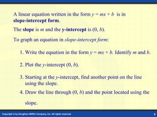 Slope-Intercept Form A linear equation written in the form  y  =  mx  +  b   is in  slope-intercept form . To graph an equation in  slope-intercept form : 1. Write the equation in the form  y  =  mx  +  b.  Identify  m  and  b . The  slope  is  m  and the  y-intercept  is (0,  b ). 2. Plot the  y -intercept (0,   b ). 3. Starting at the  y -intercept, find another point on the line    using the slope. 4. Draw the line through (0,  b ) and the point located using the  slope. 