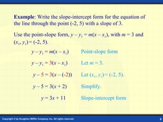 Example: Point-Slope Form   Example : Write the slope-intercept form for the equation of the line through the point (-2,   5) with a slope of 3.  Use the point-slope form,  y  –  y 1  =  m ( x  –  x 1 ) , with  m  = 3 and  ( x 1 ,  y 1 )   = (-2,   5). y  –  y 1  =  m ( x  –  x 1 ) Point-slope form y  –  y 1  =  3 ( x  –  x 1 ) Let  m  = 3. y  –  5  =  3 ( x  – ( -2 )) Let ( x 1 ,  y 1 )   = (-2,   5) . y  – 5 = 3( x  + 2) Simplify. y  = 3 x  + 11 Slope-intercept form 